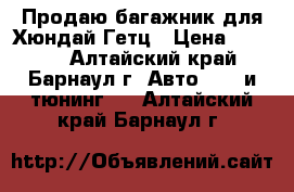 Продаю багажник для Хюндай Гетц › Цена ­ 3 000 - Алтайский край, Барнаул г. Авто » GT и тюнинг   . Алтайский край,Барнаул г.